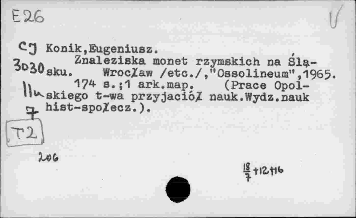 ﻿Е2Ь
СЭ Konik,Eugeniusz.	,
Znaleziska monet rzymskich na Sl$-juiüsku. WrocZaw /etc./»"Ossolineum”,1965.
h ^7^ s.j1 ark.map. (Prace Opol-•l»*<skiego t-wa przyjacio/ nauk.Wydz.nauk hist-spo/ecz.).

-HZ-tib